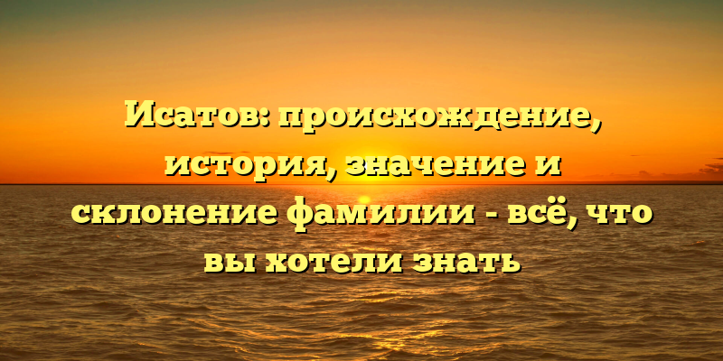Исатов: происхождение, история, значение и склонение фамилии - всё, что вы хотели знать
