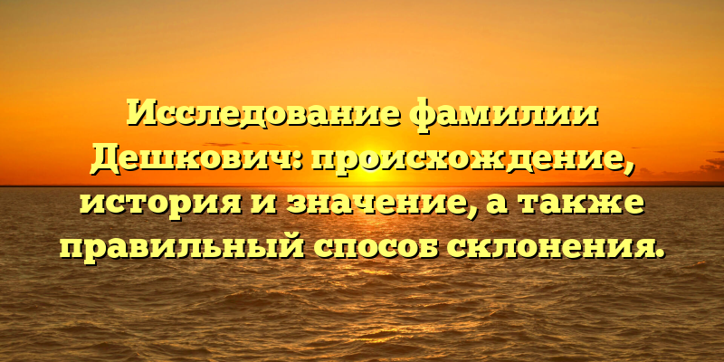 Исследование фамилии Дешкович: происхождение, история и значение, а также правильный способ склонения.