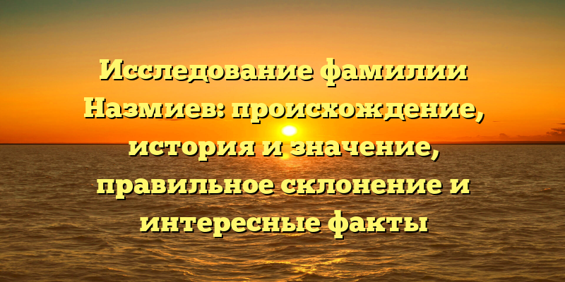 Исследование фамилии Назмиев: происхождение, история и значение, правильное склонение и интересные факты