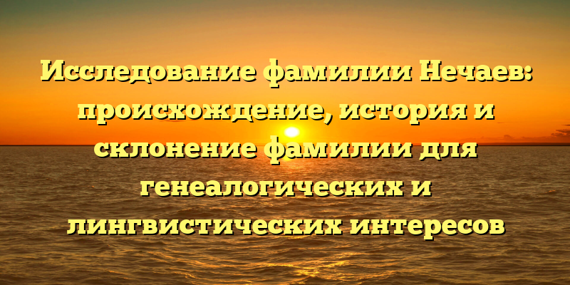 Исследование фамилии Нечаев: происхождение, история и склонение фамилии для генеалогических и лингвистических интересов