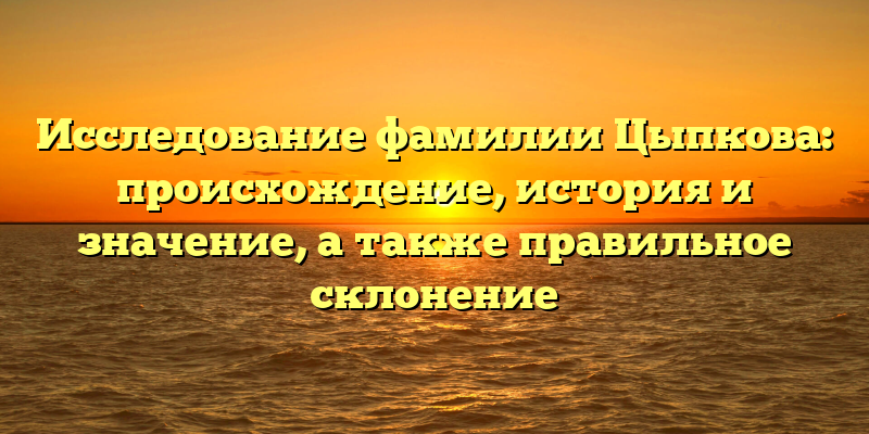 Исследование фамилии Цыпкова: происхождение, история и значение, а также правильное склонение