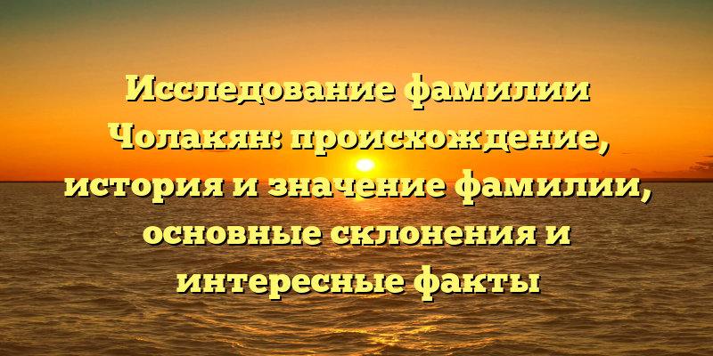 Исследование фамилии Чолакян: происхождение, история и значение фамилии, основные склонения и интересные факты