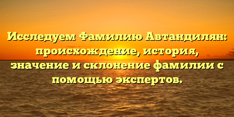 Исследуем Фамилию Автандилян: происхождение, история, значение и склонение фамилии с помощью экспертов.