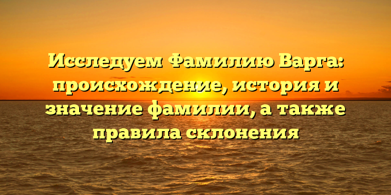 Исследуем Фамилию Варга: происхождение, история и значение фамилии, а также правила склонения