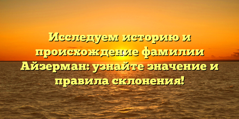 Исследуем историю и происхождение фамилии Айзерман: узнайте значение и правила склонения!