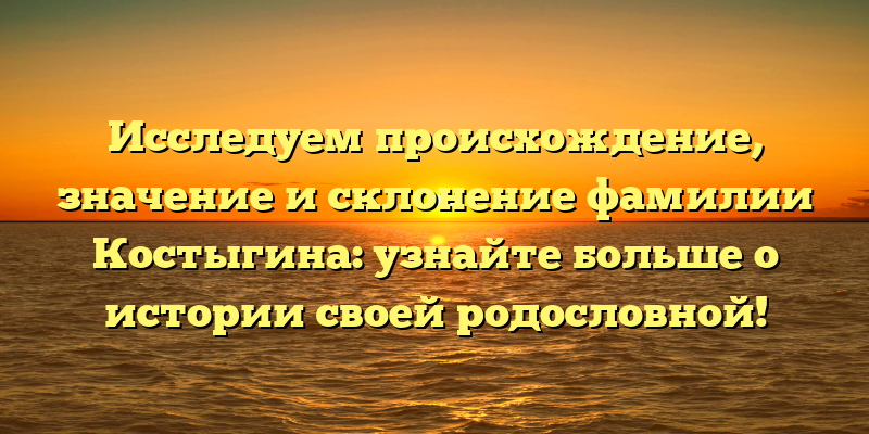 Исследуем происхождение, значение и склонение фамилии Костыгина: узнайте больше о истории своей родословной!