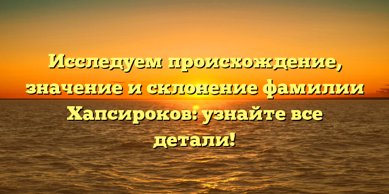 Исследуем происхождение, значение и склонение фамилии Хапсироков: узнайте все детали!