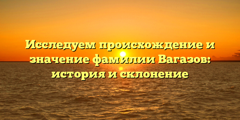 Исследуем происхождение и значение фамилии Вагазов: история и склонение