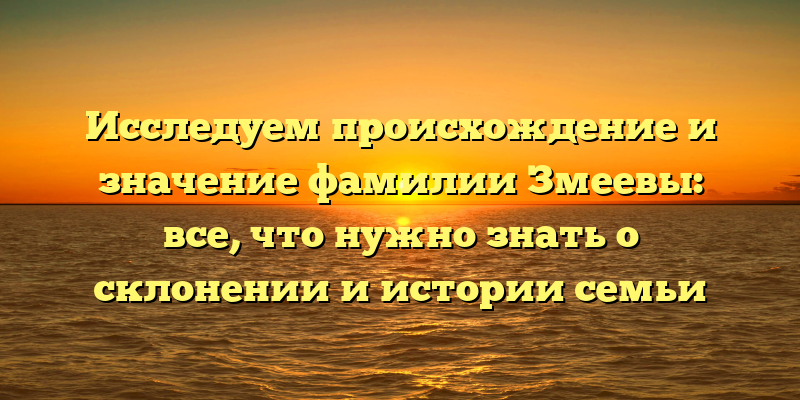 Исследуем происхождение и значение фамилии Змеевы: все, что нужно знать о склонении и истории семьи