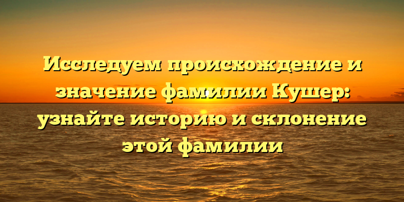 Исследуем происхождение и значение фамилии Кушер: узнайте историю и склонение этой фамилии