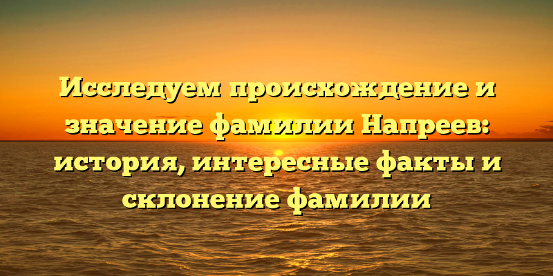 Исследуем происхождение и значение фамилии Напреев: история, интересные факты и склонение фамилии