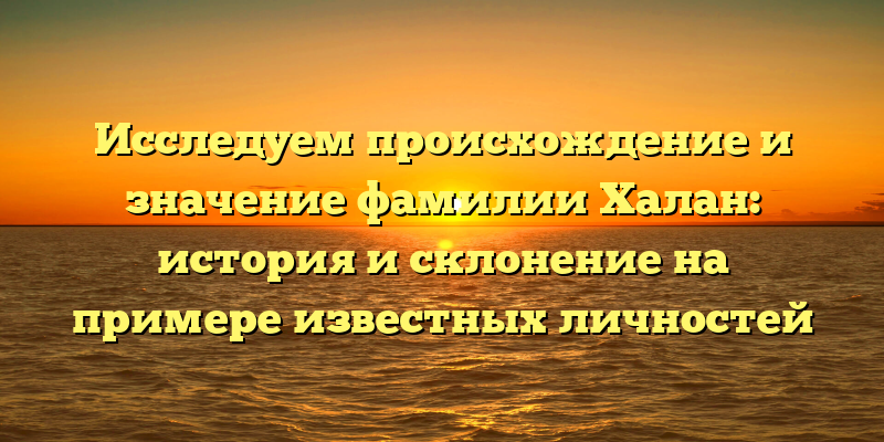 Исследуем происхождение и значение фамилии Халан: история и склонение на примере известных личностей