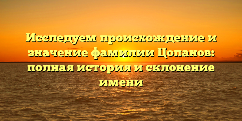 Исследуем происхождение и значение фамилии Цопанов: полная история и склонение имени