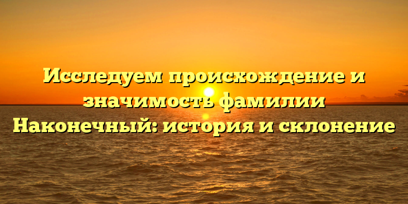 Исследуем происхождение и значимость фамилии Наконечный: история и склонение