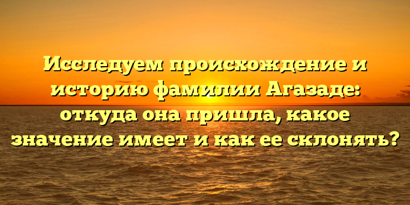 Исследуем происхождение и историю фамилии Агазаде: откуда она пришла, какое значение имеет и как ее склонять?