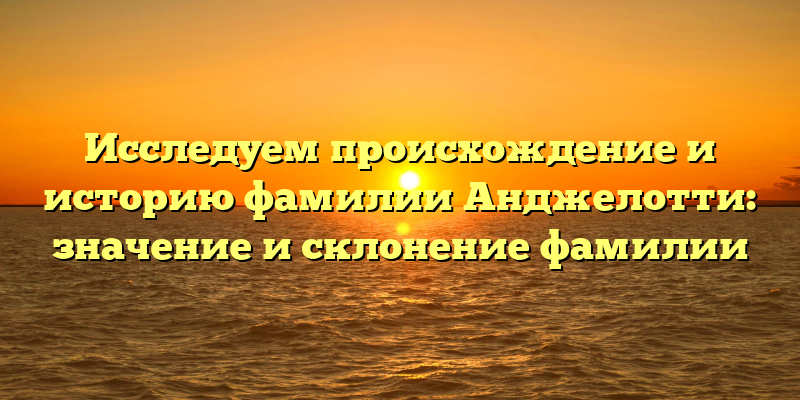 Исследуем происхождение и историю фамилии Анджелотти: значение и склонение фамилии