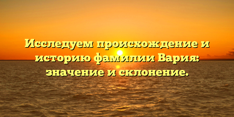 Исследуем происхождение и историю фамилии Вария: значение и склонение.