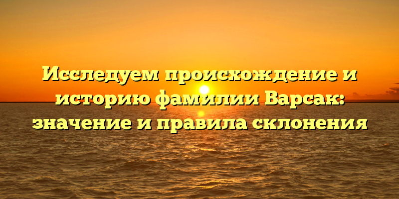 Исследуем происхождение и историю фамилии Варсак: значение и правила склонения
