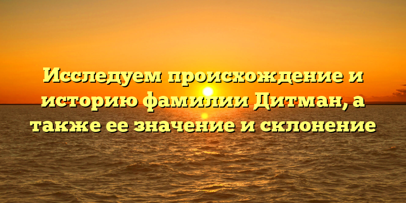 Исследуем происхождение и историю фамилии Дитман, а также ее значение и склонение