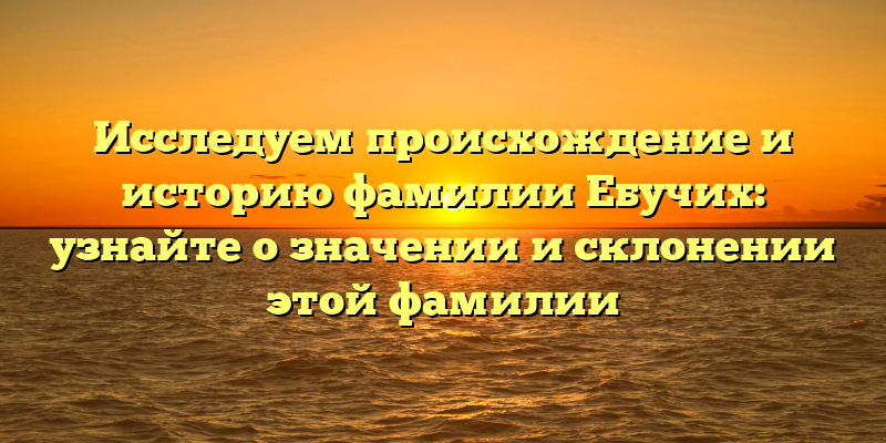 Исследуем происхождение и историю фамилии Ебучих: узнайте о значении и склонении этой фамилии