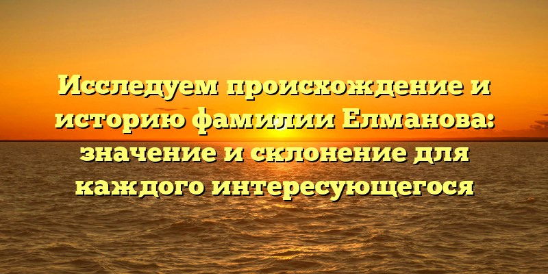 Исследуем происхождение и историю фамилии Елманова: значение и склонение для каждого интересующегося