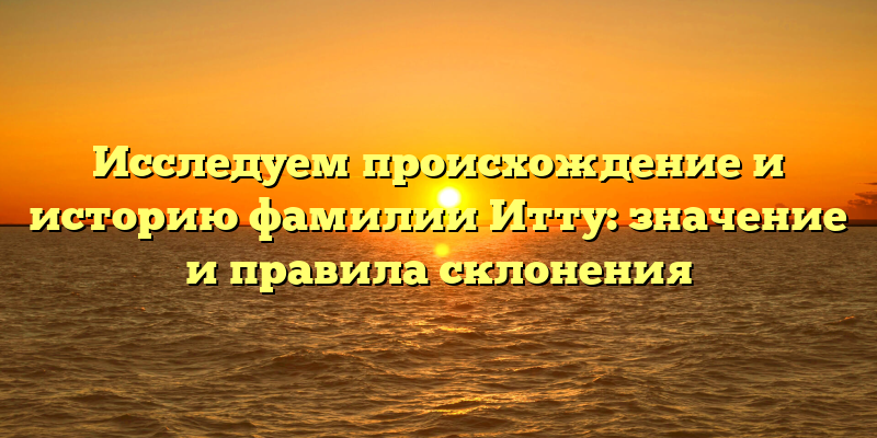 Исследуем происхождение и историю фамилии Итту: значение и правила склонения