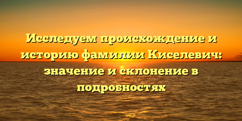 Исследуем происхождение и историю фамилии Киселевич: значение и склонение в подробностях