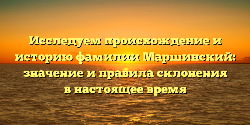 Исследуем происхождение и историю фамилии Маршинский: значение и правила склонения в настоящее время
