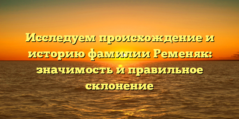 Исследуем происхождение и историю фамилии Ременяк: значимость и правильное склонение