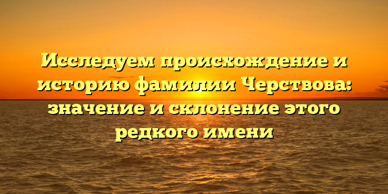 Исследуем происхождение и историю фамилии Черствова: значение и склонение этого редкого имени