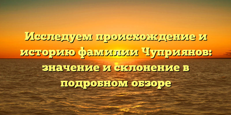 Исследуем происхождение и историю фамилии Чуприянов: значение и склонение в подробном обзоре