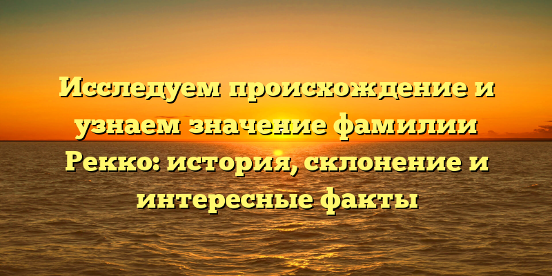 Исследуем происхождение и узнаем значение фамилии Рекко: история, склонение и интересные факты