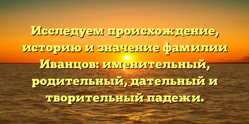 Исследуем происхождение, историю и значение фамилии Иванцов: именительный, родительный, дательный и творительный падежи.