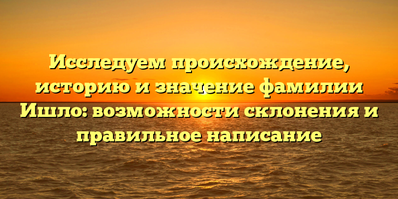 Исследуем происхождение, историю и значение фамилии Ишло: возможности склонения и правильное написание