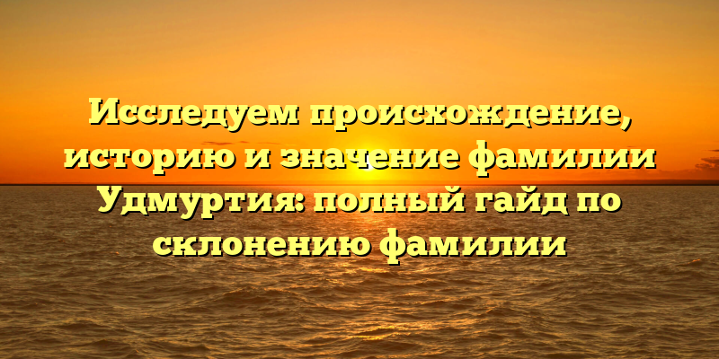 Исследуем происхождение, историю и значение фамилии Удмуртия: полный гайд по склонению фамилии