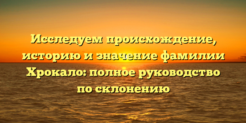 Исследуем происхождение, историю и значение фамилии Хрокало: полное руководство по склонению