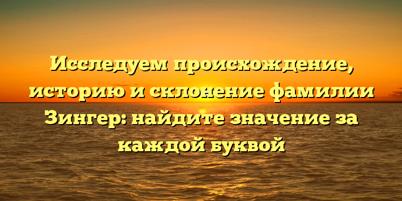 Исследуем происхождение, историю и склонение фамилии Зингер: найдите значение за каждой буквой