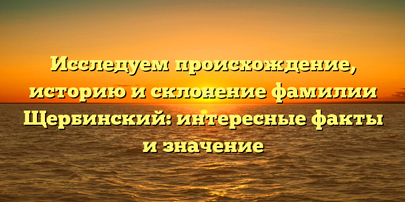 Исследуем происхождение, историю и склонение фамилии Щербинский: интересные факты и значение