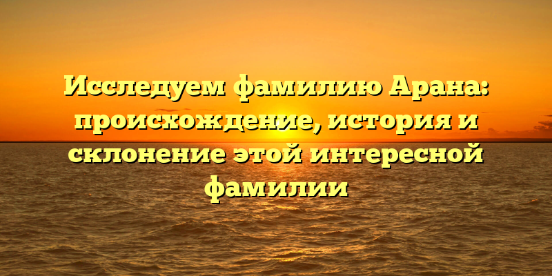 Исследуем фамилию Арана: происхождение, история и склонение этой интересной фамилии