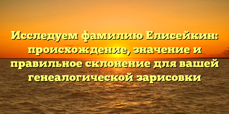 Исследуем фамилию Елисейкин: происхождение, значение и правильное склонение для вашей генеалогической зарисовки