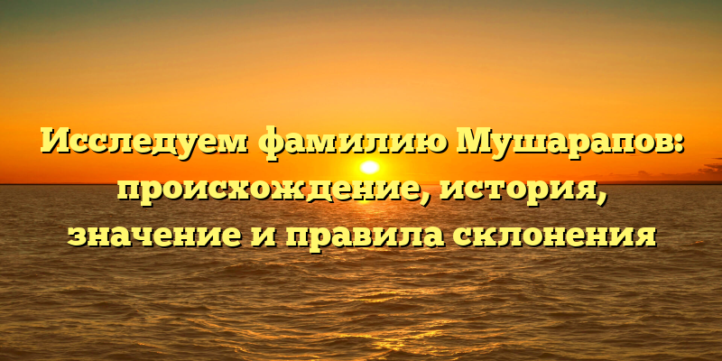 Исследуем фамилию Мушарапов: происхождение, история, значение и правила склонения
