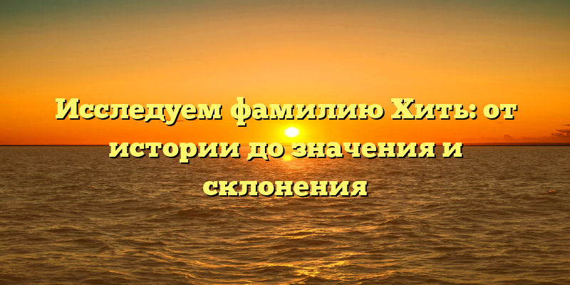 Исследуем фамилию Хить: от истории до значения и склонения
