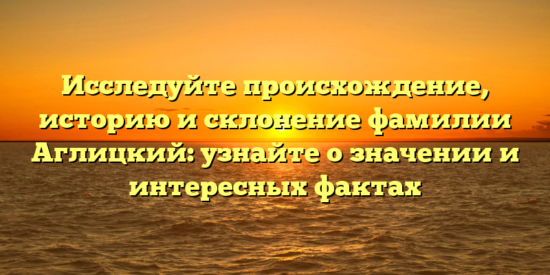 Исследуйте происхождение, историю и склонение фамилии Аглицкий: узнайте о значении и интересных фактах