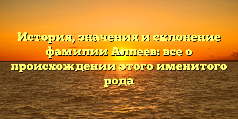 История, значения и склонение фамилии Алпеев: все о происхождении этого именитого рода