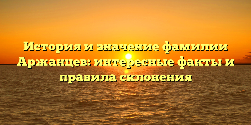 История и значение фамилии Аржанцев: интересные факты и правила склонения