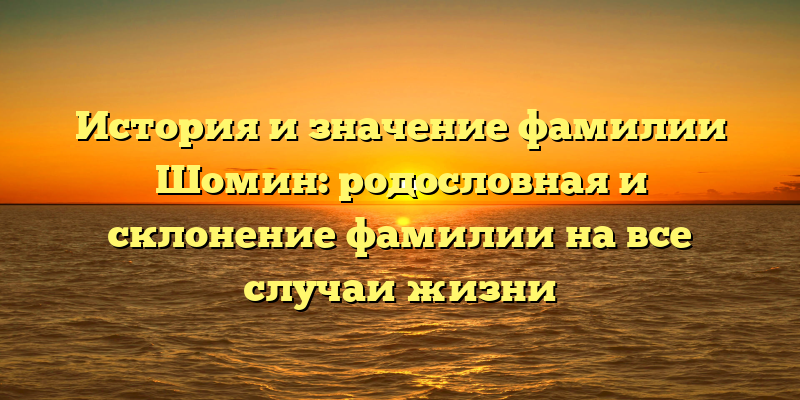 История и значение фамилии Шомин: родословная и склонение фамилии на все случаи жизни