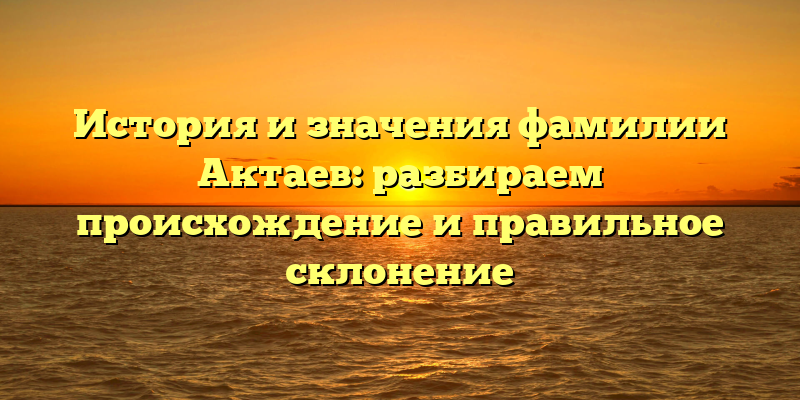 История и значения фамилии Актаев: разбираем происхождение и правильное склонение