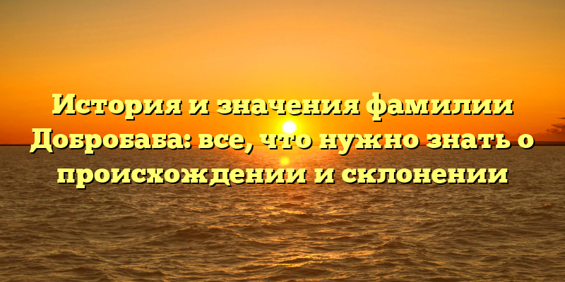 История и значения фамилии Добробаба: все, что нужно знать о происхождении и склонении