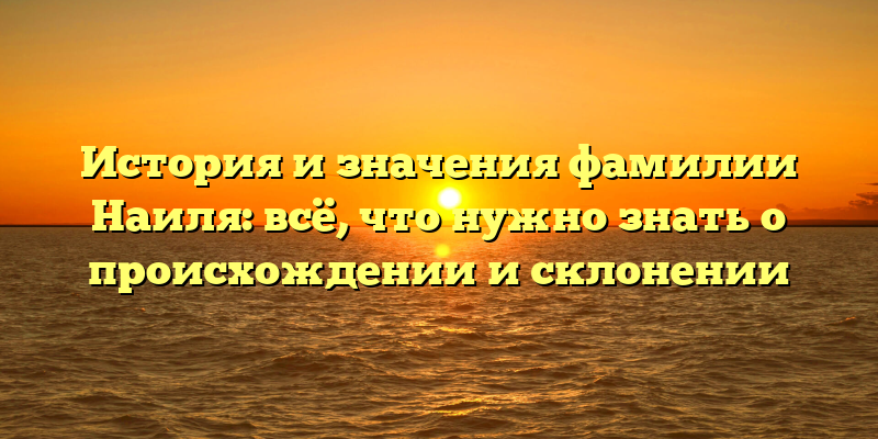 История и значения фамилии Наиля: всё, что нужно знать о происхождении и склонении