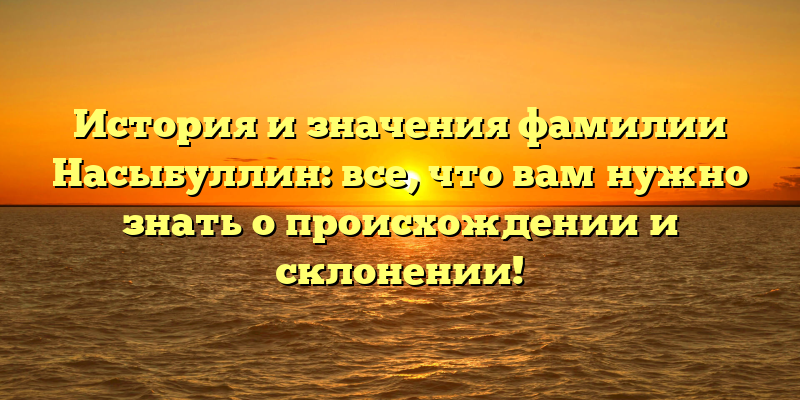 История и значения фамилии Насыбуллин: все, что вам нужно знать о происхождении и склонении!